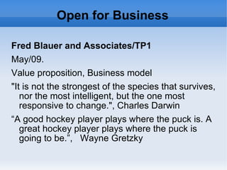 Open for Business Fred Blauer and Associates/TP1 May/09. Value proposition, Business model &quot;It is not the strongest of the species that survives, nor the most intelligent, but the one most responsive to change.&quot;, Charles Darwin “ A good hockey player plays where the puck is. A great hockey player plays where the puck is going to be.”,  Wayne Gretzky 