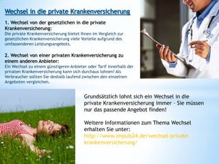 1. Wechsel von der gesetzlichen in die private
Krankenversicherung:
Die private Krankenversicherung bietet Ihnen im Vergleich zur
gesetzlichen Krankenversicherung viele Vorteile aufgrund des
umfassenderen Leistungsangebots.

2. Wechsel von einer privaten Krankenversicherung zu
einem anderen Anbieter:
Ein Wechsel zu einem günstigeren Anbieter oder Tarif innerhalb der
privaten Krankenversicherung kann sich durchaus lohnen! Als
Verbraucher sollten Sie deshalb laufend zwischen den einzelnen
Angeboten vergleichen.


                                        Grundsätzlich lohnt sich ein Wechsel in die
                                        private Krankenversicherung immer – Sie müssen
                                        nur das passende Angebot finden!

                                        Weitere Informationen zum Thema Wechsel
                                        erhalten Sie unter:
                                        http://www.impuls24.de/wechsel-private-
                                        krankenversicherung/
 