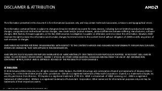 27 | AMD 2014 LOW-POWERAND MAINSTREAM MOBILE APUs
DISCLAIMER & ATTRIBUTION
The information presented in this document is for informational purposes only and may contain technical inaccuracies, omissions and typographical errors.
The information contained herein is subject to change and may be rendered inaccurate for many reasons, including but not limited to product and roadmap
changes, component and motherboard version changes, new model and/or product releases, product differences between differing manufacturers, software
changes, BIOS flashes, firmware upgrades, or the like. AMD assumes no obligation to update or otherwise correct or revise this information. However, AMD
reserves the right to revise this information and to make changes from time to time to the content hereof without obligation of AMD to notify any person of
such revisions or changes.
AMD MAKES NO REPRESENTATIONS OR WARRANTIES WITH RESPECT TO THE CONTENTS HEREOF AND ASSUMES NO RESPONSIBILITY FOR ANY INACCURACIES,
ERRORS OR OMISSIONS THAT MAY APPEAR IN THIS INFORMATION.
AMD SPECIFICALLY DISCLAIMS ANY IMPLIED WARRANTIES OF MERCHANTABILITY OR FITNESS FOR ANY PARTICULAR PURPOSE. IN NO EVENT WILL AMD BE
LIABLE TO ANY PERSON FOR ANY DIRECT, INDIRECT, SPECIAL OR OTHER CONSEQUENTIAL DAMAGES ARISING FROM THE USE OF ANY INFORMATION
CONTAINED HEREIN, EVEN IF AMD IS EXPRESSLY ADVISED OF THE POSSIBILITY OF SUCH DAMAGES.
ATTRIBUTION
© 2014 Advanced Micro Devices, Inc. All rights reserved. AMD, Radeon, the AMD Arrow logo and combinations thereof are trademarks of Advanced Micro
Devices, Inc. in the United States and/or other jurisdictions. DirectX is a registered trademark of Microsoft Corporation. OpenCL is a trademark of Apple, Inc.
used by permission from Khronos. PCI Express is a registered trademark of PCI-SIG. HDMI is a trademark of HDMI Licensing, LLC. ARM is a registered
trademark of ARM Limited. 3DMark is a registered trademark of Futuremark Corporation. Other names are for informational purposes only and may be
trademarks of their respective owners.
 