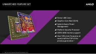 4 | AMD 2014 LOW-POWERAND MAINSTREAM MOBILE APUs
 Puma+ x86 Cores
 Graphics Core Next (GCN)
 System-Aware Power
Management
 Platform Security Processor
 DDR3-1866 memory support
 Over 50% more frequency at
nearly half the TDP of the
previous generation 2
UNMATCHED FEATURE SET
 