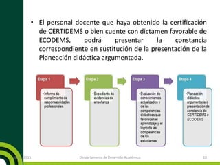 • El personal docente que haya obtenido la certificación
de CERTIDEMS o bien cuente con dictamen favorable de
ECODEMS, podrá presentar la constancia
correspondiente en sustitución de la presentación de la
Planeación didáctica argumentada.
20/11/2015 Derpartamento de Desarrollo Académico 10
 
