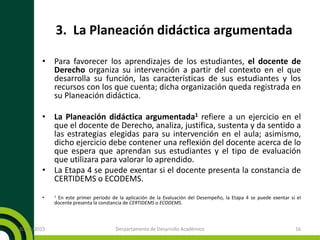 3. La Planeación didáctica argumentada
• Para favorecer los aprendizajes de los estudiantes, el docente de
Derecho organiza su intervención a partir del contexto en el que
desarrolla su función, las características de sus estudiantes y los
recursos con los que cuenta; dicha organización queda registrada en
su Planeación didáctica.
• La Planeación didáctica argumentada1 refiere a un ejercicio en el
que el docente de Derecho, analiza, justifica, sustenta y da sentido a
las estrategias elegidas para su intervención en el aula; asimismo,
dicho ejercicio debe contener una reflexión del docente acerca de lo
que espera que aprendan sus estudiantes y el tipo de evaluación
que utilizara para valorar lo aprendido.
• La Etapa 4 se puede exentar si el docente presenta la constancia de
CERTIDEMS o ECODEMS.
• 1 En este primer periodo de la aplicación de la Evaluación del Desempeño, la Etapa 4 se puede exentar si el
docente presenta la constancia de CERTIDEMS o ECODEMS.
20/11/2015 Derpartamento de Desarrollo Académico 16
 