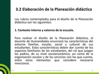 3.2 Elaboración de la Planeación didáctica
Los rubros contemplados para el diseño de la Planeación
didáctica son los siguientes:
1. Contexto interno y externo de la escuela.
Para realizar el diseño de la Planeación didáctica, el
docente de Humanidades enunciará las características del
entorno familiar, escolar, social y cultural de sus
estudiantes. Estas características deben dar cuenta de los
aspectos familiares de los estudiantes, del rol que juegan
los padres, de su nivel socioeconómico, así como de la
organización escolar y de los servicios con los que cuenta,
entre otros elementos que considere necesario
mencionar.
20/11/2015 Derpartamento de Desarrollo Académico 18
 