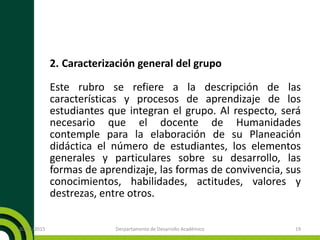 2. Caracterización general del grupo
Este rubro se refiere a la descripción de las
características y procesos de aprendizaje de los
estudiantes que integran el grupo. Al respecto, será
necesario que el docente de Humanidades
contemple para la elaboración de su Planeación
didáctica el número de estudiantes, los elementos
generales y particulares sobre su desarrollo, las
formas de aprendizaje, las formas de convivencia, sus
conocimientos, habilidades, actitudes, valores y
destrezas, entre otros.
20/11/2015 Derpartamento de Desarrollo Académico 19
 