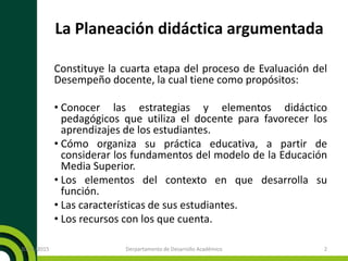 La Planeación didáctica argumentada
Constituye la cuarta etapa del proceso de Evaluación del
Desempeño docente, la cual tiene como propósitos:
• Conocer las estrategias y elementos didáctico
pedagógicos que utiliza el docente para favorecer los
aprendizajes de los estudiantes.
• Cómo organiza su práctica educativa, a partir de
considerar los fundamentos del modelo de la Educación
Media Superior.
• Los elementos del contexto en que desarrolla su
función.
• Las características de sus estudiantes.
• Los recursos con los que cuenta.
20/11/2015 2Derpartamento de Desarrollo Académico
 