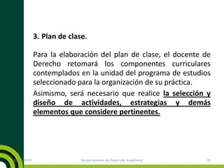 3. Plan de clase.
Para la elaboración del plan de clase, el docente de
Derecho retomará los componentes curriculares
contemplados en la unidad del programa de estudios
seleccionado para la organización de su práctica.
Asimismo, será necesario que realice la selección y
diseño de actividades, estrategias y demás
elementos que considere pertinentes.
20/11/2015 Derpartamento de Desarrollo Académico 20
 