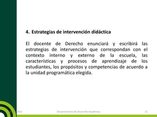 4. Estrategias de intervención didáctica
El docente de Derecho enunciará y escribirá las
estrategias de intervención que correspondan con el
contexto interno y externo de la escuela, las
características y procesos de aprendizaje de los
estudiantes, los propósitos y competencias de acuerdo a
la unidad programática elegida.
20/11/2015 Derpartamento de Desarrollo Académico 21
 
