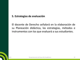 5. Estrategias de evaluación
El docente de Derecho señalará en la elaboración de
su Planeación didáctica, las estrategias, métodos e
instrumentos con los que evaluará a sus estudiantes.
20/11/2015 Derpartamento de Desarrollo Académico 22
 