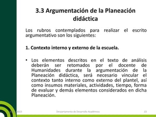 3.3 Argumentación de la Planeación
didáctica
Los rubros contemplados para realizar el escrito
argumentativo son los siguientes:
1. Contexto interno y externo de la escuela.
• Los elementos descritos en el texto de análisis
deberán ser retomados por el docente de
Humanidades durante la argumentación de la
Planeación didáctica, será necesario vincular el
contexto tanto interno como externo del plantel, así
como insumos materiales, actividades, tiempo, forma
de evaluar y demás elementos considerados en dicha
Planeación.
20/11/2015 Derpartamento de Desarrollo Académico 23
 