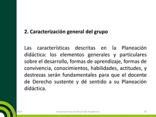 2. Caracterización general del grupo
Las características descritas en la Planeación
didáctica: los elementos generales y particulares
sobre el desarrollo, formas de aprendizaje, formas de
convivencia, conocimientos, habilidades, actitudes, y
destrezas serán fundamentales para que el docente
de Derecho sustente y dé sentido a su Planeación
didáctica.
20/11/2015 Derpartamento de Desarrollo Académico 24
 