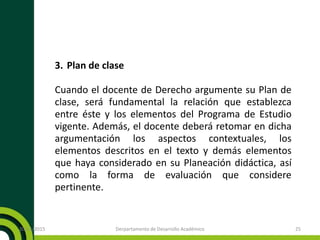 3. Plan de clase
Cuando el docente de Derecho argumente su Plan de
clase, será fundamental la relación que establezca
entre éste y los elementos del Programa de Estudio
vigente. Además, el docente deberá retomar en dicha
argumentación los aspectos contextuales, los
elementos descritos en el texto y demás elementos
que haya considerado en su Planeación didáctica, así
como la forma de evaluación que considere
pertinente.
20/11/2015 Derpartamento de Desarrollo Académico 25
 
