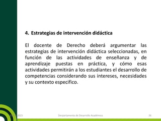 4. Estrategias de intervención didáctica
El docente de Derecho deberá argumentar las
estrategias de intervención didáctica seleccionadas, en
función de las actividades de enseñanza y de
aprendizaje puestas en práctica, y cómo esas
actividades permitirán a los estudiantes el desarrollo de
competencias considerando sus intereses, necesidades
y su contexto especifico.
20/11/2015 Derpartamento de Desarrollo Académico 26
 