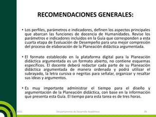 RECOMENDACIONES GENERALES:
• Los perfiles, parámetros e indicadores, definen los aspectos principales
que abarcan las funciones de docencia de Humanidades. Revise los
parámetros e indicadores incluidos en la Guía que corresponden a esta
cuarta etapa de Evaluación de Desempeño para una mejor compresión
del proceso de elaboración de la Planeación didáctica argumentada.
• El formato establecido en la plataforma digital para la Planeación
didáctica argumentada es un formato abierto, no contiene esquemas
específicos. El docente deberá redactar cada parte de su Planeación
didáctica argumentada de manera ordenada y podrá utilizar el
subrayado, la letra cursiva o negritas para señalar, organizar y resaltar
sus ideas y argumentos.
• Es muy importante administrar el tiempo para el diseño y
argumentación de la Planeación didáctica, con base en la información
que presenta esta Guía. El tiempo para esta tarea es de tres horas.
20/11/2015 Derpartamento de Desarrollo Académico 29
 