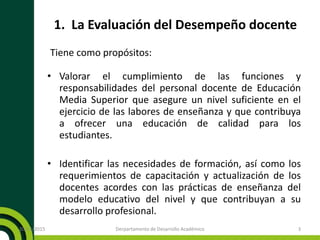 1. La Evaluación del Desempeño docente
Tiene como propósitos:
• Valorar el cumplimiento de las funciones y
responsabilidades del personal docente de Educación
Media Superior que asegure un nivel suficiente en el
ejercicio de las labores de enseñanza y que contribuya
a ofrecer una educación de calidad para los
estudiantes.
• Identificar las necesidades de formación, así como los
requerimientos de capacitación y actualización de los
docentes acordes con las prácticas de enseñanza del
modelo educativo del nivel y que contribuyan a su
desarrollo profesional.
20/11/2015 Derpartamento de Desarrollo Académico 3
 