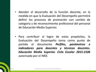 • Atender el desarrollo de la función docente, en la
medida en que la Evaluación del Desempeño permitirá
definir los procesos de promoción con cambio de
categoría y de reconocimiento profesional del personal
de Educación Media Superior.
• Para contribuir al logro de estos propósitos, la
Evaluación del Desempeño toma como punto de
partida el documento Perfiles, parámetros e
indicadores para docentes y técnicos docentes.
Educación Media Superior. Ciclo Escolar 2015-2106
autorizado por el INEE.
20/11/2015 Derpartamento de Desarrollo Académico 4
 