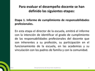 Para evaluar el desempeño docente se han
definido las siguientes etapas:
Etapa 1. Informe de cumplimiento de responsabilidades
profesionales.
En esta etapa el director de la escuela, emitirá el informe
con la intención de identificar el grado de cumplimiento
de las responsabilidades profesionales del docente que
son inherentes a su profesión, su participación en el
funcionamiento de la escuela, en las academias y su
vinculación con los padres de familia y con la comunidad.
20/11/2015 Derpartamento de Desarrollo Académico 6
 
