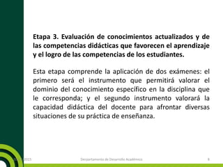 Etapa 3. Evaluación de conocimientos actualizados y de
las competencias didácticas que favorecen el aprendizaje
y el logro de las competencias de los estudiantes.
Esta etapa comprende la aplicación de dos exámenes: el
primero será el instrumento que permitirá valorar el
dominio del conocimiento específico en la disciplina que
le corresponda; y el segundo instrumento valorará la
capacidad didáctica del docente para afrontar diversas
situaciones de su práctica de enseñanza.
20/11/2015 Derpartamento de Desarrollo Académico 8
 