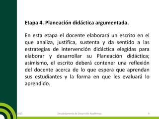 Etapa 4. Planeación didáctica argumentada.
En esta etapa el docente elaborará un escrito en el
que analiza, justifica, sustenta y da sentido a las
estrategias de intervención didáctica elegidas para
elaborar y desarrollar su Planeación didáctica;
asimismo, el escrito deberá contener una reflexión
del docente acerca de lo que espera que aprendan
sus estudiantes y la forma en que les evaluará lo
aprendido.
20/11/2015 Derpartamento de Desarrollo Académico 9
 