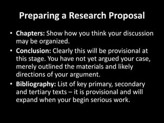 Preparing a Research Proposal
• Chapters: Show how you think your discussion
may be organized.
• Conclusion: Clearly this will be provisional at
this stage. You have not yet argued your case,
merely outlined the materials and likely
directions of your argument.
• Bibliography: List of key primary, secondary
and tertiary texts – it is provisional and will
expand when your begin serious work.
 