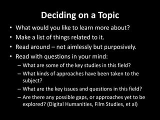 Deciding on a Topic
• What would you like to learn more about?
• Make a list of things related to it.
• Read around – not aimlessly but purposively.
• Read with questions in your mind:
– What are some of the key studies in this field?
– What kinds of approaches have been taken to the
subject?
– What are the key issues and questions in this field?
– Are there any possible gaps, or approaches yet to be
explored? (Digital Humanities, Film Studies, et al)
 