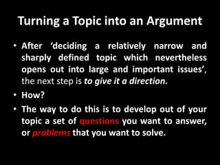 Turning a Topic into an Argument
• After ‘deciding a relatively narrow and
sharply defined topic which nevertheless
opens out into large and important issues’,
the next step is to give it a direction.
• How?
• The way to do this is to develop out of your
topic a set of questions you want to answer,
or problems that you want to solve.
 