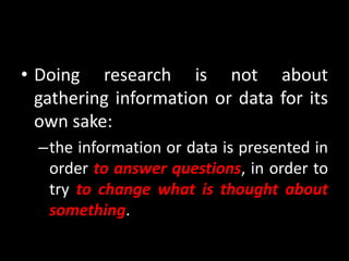 • Doing research is not about
gathering information or data for its
own sake:
–the information or data is presented in
order to answer questions, in order to
try to change what is thought about
something.
 