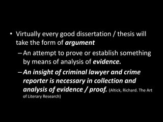• Virtually every good dissertation / thesis will
take the form of argument
–An attempt to prove or establish something
by means of analysis of evidence.
–An insight of criminal lawyer and crime
reporter is necessary in collection and
analysis of evidence / proof. (Altick, Richard. The Art
of Literary Research)
 