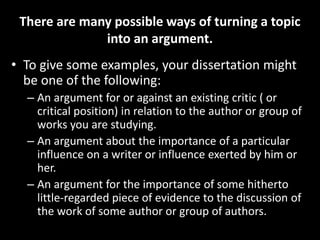 There are many possible ways of turning a topic
into an argument.
• To give some examples, your dissertation might
be one of the following:
– An argument for or against an existing critic ( or
critical position) in relation to the author or group of
works you are studying.
– An argument about the importance of a particular
influence on a writer or influence exerted by him or
her.
– An argument for the importance of some hitherto
little-regarded piece of evidence to the discussion of
the work of some author or group of authors.
 