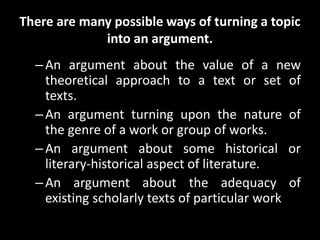 There are many possible ways of turning a topic
into an argument.
–An argument about the value of a new
theoretical approach to a text or set of
texts.
–An argument turning upon the nature of
the genre of a work or group of works.
–An argument about some historical or
literary-historical aspect of literature.
–An argument about the adequacy of
existing scholarly texts of particular work
 