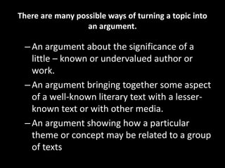 There are many possible ways of turning a topic into
an argument.
–An argument about the significance of a
little – known or undervalued author or
work.
–An argument bringing together some aspect
of a well-known literary text with a lesser-
known text or with other media.
–An argument showing how a particular
theme or concept may be related to a group
of texts
 