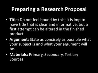 Preparing a Research Proposal
• Title: Do not feel bound by this: it is imp to
have title that is clear and informative, but a
first attempt can be altered in the finished
product.
• Argument: State as concisely as possible what
your subject is and what your argument will
be.
• Materials: Primary, Secondary, Tertiary
Sources
 