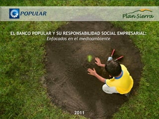 EL BANCO POPULAR Y SU RESPONSABILIDAD SOCIAL EMPRESARIAL:
              Enfocados en el medioambiente




                          2011
 