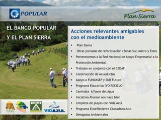EL BANCO POPULAR
                   Acciones relevantes amigables
Y EL PLAN SIERRA   con el medioambiente
                      Plan Sierra
                      Otras jornadas de reforestación (Zonas Sur, Metro y Este)
                      Pertenecemos a la Red Nacional de Apoyo Empresarial a la
                       Protección Ambiental
                      Trabajos en conjunto con el CEDAF
                      Construcción de Acueductos
                      Apoyo a FUNDASEP y SUR Futuro
                      Programa Educativo !YO RECICLO!
                      Caminata A Favor del Agua
                      Iniciativa Ahorrar nos hace bien
                      Limpieza de playas con Vida Azul
                      Programa Ecoefieciente Ciudadano Azul
                      Delegados Ambientales
 