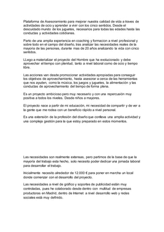 Plataforma de Asesoramiento para mejorar nuestra calidad de vida a traves de
actividades de ocio y aprender a vivir con los cinco sentidos. Desde el
descuidado mundo de los juguetes, necesarios para todas las edades hasta las
conductas y actividades cotidianas.
Parto de una amplia experiencia en coaching y formacion a nivel profesional y
sobre todo en el campo del diseño, tras analizar las necesidades reales de la
mayoria de las personas, durante mas de 20 años analizando la vida con cinco
sentidos.
LLego a materializar el proyecto del Hombre que ha evolucionado y debe
aprovechar el tiempo con plenitud, tanto a nivel laboral como de ocio y tiempo
libre.
Las acciones van desde promocionar actividades apropiadas para conseguir
los objetivos de aprovechamiento, hasta asesorar a cerca de las herramientas
que nos ayuden, como la música, los juegos y juguetes, la alimentación y las
conductas de aprovechamiento del tiempo de forma plena.
Es un proyecto ambicioso pero muy necesario y con una repercusión muy
positiva a todos los niveles. Desde niños a mayores.
El proyecto nace a partir de mi educación, mi necesidad de compartir y de ver a
la gente que me rodea con un beneficio rápido a nivel personal.
Es una extensión de la profesión del diseño que conlleva una amplia actividad y
una compleja gestión para la que estoy preparado en estos momentos.
Las necesidades son realmente extensas, pero partimos de la base de que la
mayoría del trabajo esta hecho, solo necesito poder dedicar una jornada laboral
para desarrollar el trabajo.
Inicialmente necesito alrededor de 12.000 € para poner en marcha un local
donde comenzar con el desarrollo del proyecto.
Las necesidades a nivel de gráfico y soportes de publicidad están muy
controladas, pues he colaborado desde dentro con multitud de empresas
productoras en Madrid, dentro de Internet a nivel desarrollo web y redes
sociales está muy definido.
 