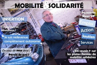 &MOBILITÉ SOLIDARITÉ
INSERTION
Témoignages de
bénéficiaires !
En savoir + sur
les plates-formes de
mobilité solidaires
Je suis redevenue
complètement autonome
̒
̓Parole de pro !
On vous dit tout dans :
Services
Découvrez
Mouv’UP
© Fondation PSA Peugeot Citroën
 