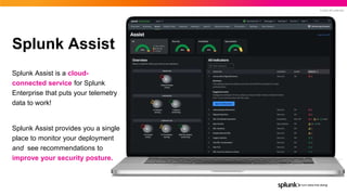 © 2022 SPLUNK INC.
Splunk Assist
Splunk Assist is a cloud-
connected service for Splunk
Enterprise that puts your telemetry
data to work!
Splunk Assist provides you a single
place to monitor your deployment
and see recommendations to
improve your security posture.
 