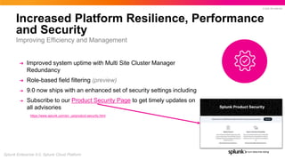 © 2022 SPLUNK INC.
Increased Platform Resilience, Performance
and Security
➔ Improved system uptime with Multi Site Cluster Manager
Redundancy
➔ Role-based field filtering (preview)
➔ 9.0 now ships with an enhanced set of security settings including
➔ Subscribe to our Product Security Page to get timely updates on
all advisories
https://www.splunk.com/en_us/product-security.html
Improving Efficiency and Management
Splunk Enterprise 9.0, Splunk Cloud Platform
 