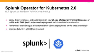 © 2022 SPLUNK INC.
Splunk Operator for Kubernetes 2.0
● Easily deploy, manage, and scale Splunk on your choice of cloud environment (internal or
public with BYOL) with automated deployment and streamlined administration
● Remember, operator is just the automation of Splunk deployments on the latest technology
● Integrate Splunk in a CI/CD environment
Splunk Enterprise 9.0
Run Splunk on Private or Public Cloud (BYOL)
 