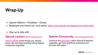 © 2022 SPLUNK INC.
Wrap-Up
● Splunk Platform = Flexibility = Choice
● Bookmark and Check out .conf online: https://conf.splunk.com/watch/conf-online.html
● Stay up to date with…
Splunk Lantern (lantern.splunk.com)
How-to article covers things you should
know, tips and best practices about Splunk
Enterprise Upgrades.
Splunk Community (community.splunk.com)
Continue the discussion about Splunk Enterprise
upgrades, get your questions answered and
connect with peers.
 