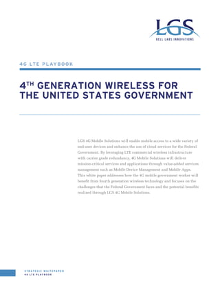 4 G LT E P L AY B O O K



4TH GENERATION WIRELESS FOR
THE UNITED STATES GOVERNMENT



                                         LGS 4G Mobile Solutions will enable mobile access to a wide variety of
                                         end-user devices and enhance the use of cloud services for the Federal
                                         Government. By leveraging LTE commercial wireless infrastructure
                                         with carrier grade redundancy, 4G Mobile Solutions will deliver
                                         mission-critical services and applications through value-added services
                                         management such as Mobile Device Management and Mobile Apps.
                                         This white paper addresses how the 4G mobile government worker will
                                         benefit from fourth generation wireless technology and focuses on the
                                         challenges that the Federal Government faces and the potential benefits
                                         realized through LGS 4G Mobile Solutions.




  S T R AT E G I C W H I T E P A P E R
  4 G LT E P L AY B O O K
 
