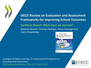 OECD Review on Evaluation and Assessment
                   Frameworks for Improving School Outcomes
                   Synthesis Report: What have we learned?
                   Deborah Nusche, Thomas Radinger, Paulo Santiago and
                   Claire Shewbridge




Synergies for Better Learning: An International Perspective on
Evaluation and Assessment
International Conference, Oslo, 11-12 April 2013
 