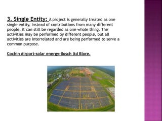 3. Single Entity: A project is generally treated as one
single entity. Instead of contributions from many different
people, it can still be regarded as one whole thing. The
activities may be performed by different people, but all
activities are interrelated and are being performed to serve a
common purpose.
Cochin Airport-solar energy-Bosch ltd Blore.
 