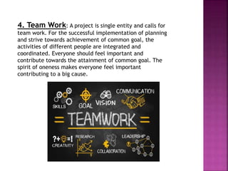 4. Team Work: A project is single entity and calls for
team work. For the successful implementation of planning
and strive towards achievement of common goal, the
activities of different people are integrated and
coordinated. Everyone should feel important and
contribute towards the attainment of common goal. The
spirit of oneness makes everyone feel important
contributing to a big cause.
 