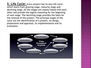 5. Life Cycle: Every project has its own life cycle
which starts from growing stage, maturity stage and
declining stage. All the stages are closely linked with each
other and provide the logical reasoning for the beginning
of next stage. The declining stage provides the basis for
the renewal of the project. The principal stages of the
cycle are the identification of a project, its design,
preparation and appraisal, its implementation and its
evaluation.
 
