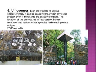 6. Uniqueness: Each project has its unique
characteristics. It can be exactly similar with any other
project even if the plants are exactly identical. The
location of the project, its infrastructure, human
resources and various other agencies make each project
unique.
ZOO’s on India
 