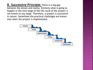 8. Successive Principle: There is a big gap
between the dream and reality. Similarly what is going to
happen in the next stage of the life cycle of the project is
not known at any stage. Therefore, a project is successive
in nature. Sometimes the practical challenges are known
only when the project is implemented.
 