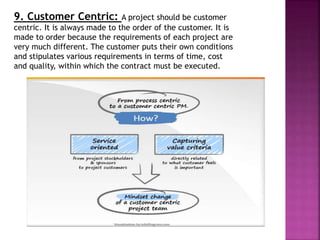 9. Customer Centric: A project should be customer
centric. It is always made to the order of the customer. It is
made to order because the requirements of each project are
very much different. The customer puts their own conditions
and stipulates various requirements in terms of time, cost
and quality, within which the contract must be executed.
 