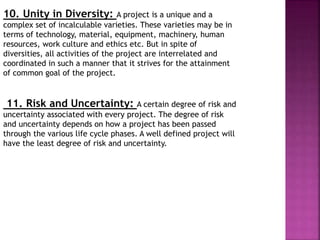 10. Unity in Diversity: A project is a unique and a
complex set of incalculable varieties. These varieties may be in
terms of technology, material, equipment, machinery, human
resources, work culture and ethics etc. But in spite of
diversities, all activities of the project are interrelated and
coordinated in such a manner that it strives for the attainment
of common goal of the project.
11. Risk and Uncertainty: A certain degree of risk and
uncertainty associated with every project. The degree of risk
and uncertainty depends on how a project has been passed
through the various life cycle phases. A well defined project will
have the least degree of risk and uncertainty.
 
