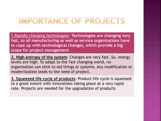 1.Rapidly changing technologies: Technologies are changing very
fast, so all manufacturing as well as service organizations have
to cope up with technological changes, which provide a big
scope for project management
2. High entropy of the system: Changes are very fast. So, energy
levels are high. To adapt to the fast changing world, no
organization can stick to old things or systems. Any modification or
modernization leads to the need of project.
3. Squeezed life cycle of products: Product life cycle is squeezed
to a great extent with innovations taking place at a very rapid
rate. Projects are needed for the upgradation of products
 