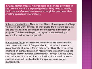 4. Globalization impact: All producers and service providers in
the present world are exposed globally. They need to modify
their system of operations to match the global practices, thus
creating opportunity forprojects.
5. Large organizations: They face problems of management of huge
workforce and work division, so they divide their work in projects
and create a team to accomplish the objectives in the form of
projects. This has also helped the organization to develop a
method for performance appraisal.
6. Customer focus: Increased customer focus has been a market
trend in recent times. A few years back, cost reduction was a
major formula of success for an enterprise. Thus, there was more
emphasis on standardization. In recent years, customer focus has
redirected market towards customization. Though it is not purely
customization, it is more of a combination of standardization and
customization. All this has led to the application of project
management.
 